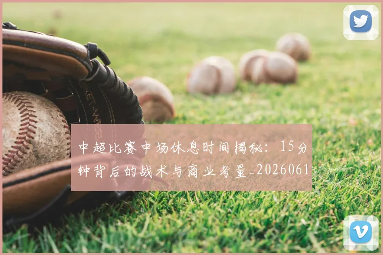 中超比赛中场休息时间揭秘:15分钟背后的战术与商业考量_20260610190431
