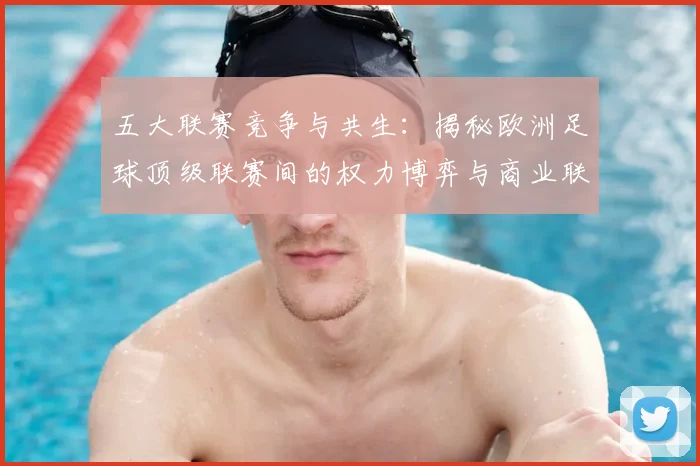 五大联赛竞争与共生:揭秘欧洲足球顶级联赛间的权力博弈与商业联动
