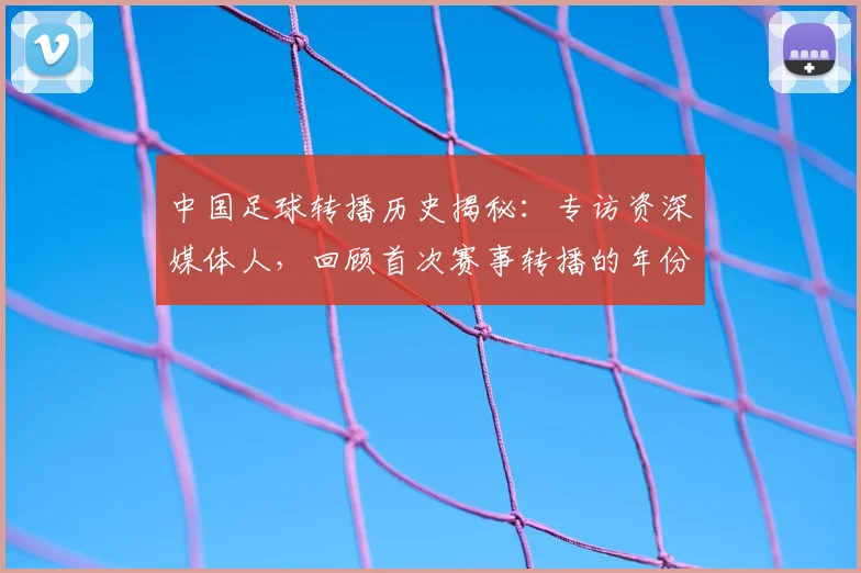 中国足球转播历史揭秘：专访资深媒体人，回顾首次赛事转播的年份