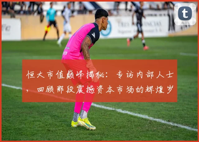 恒大市值巅峰揭秘:专访内部人士,回顾那段震撼资本市场的辉煌岁月
