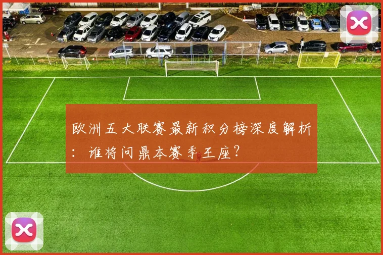 欧洲五大联赛最新积分榜深度解析：谁将问鼎本赛季王座？
