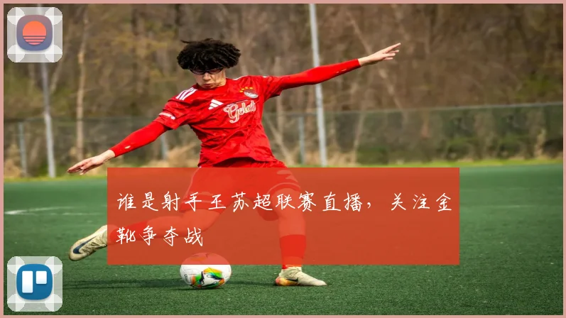 谁是射手王苏超联赛直播，关注金靴争夺战