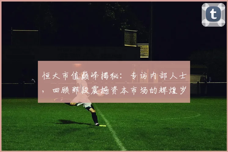 恒大市值巅峰揭秘:专访内部人士,回顾那段震撼资本市场的辉煌岁月