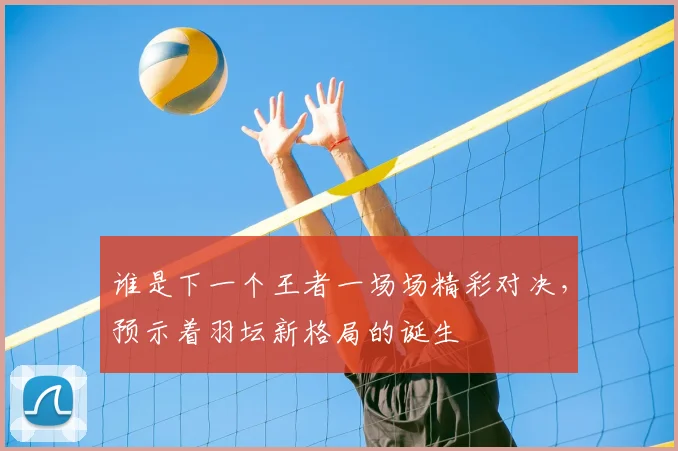 谁是下一个王者一场场精彩对决,预示着羽坛新格局的诞生